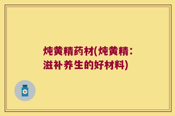 炖黄精药材(炖黄精:滋补养生的好材料) 炖黄精药材(炖黄精:滋补养生的好材料)