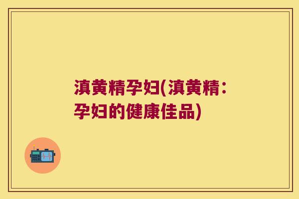 滇黄精孕妇(滇黄精:孕妇的健康佳品) 滇黄精孕妇(滇黄精:孕妇的健康佳品)