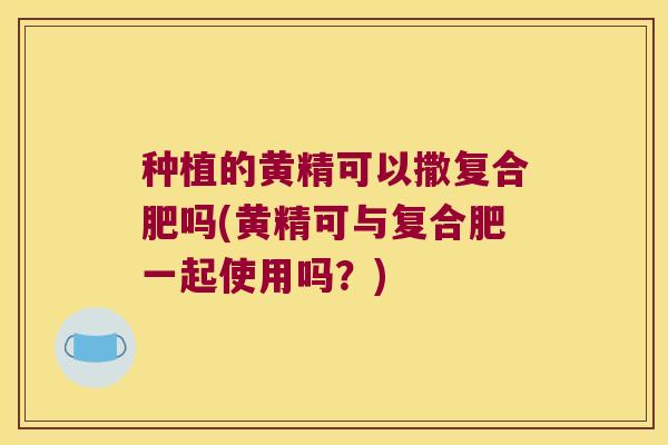 种植的黄精可以撒复合肥吗(黄精可与复合肥一起使用吗？)