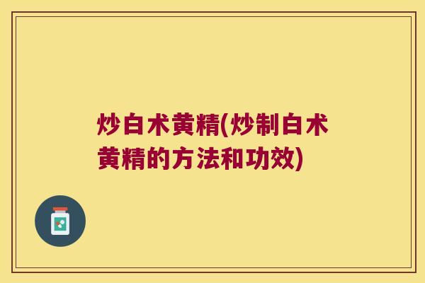 炒白术黄精(炒制白术黄精的方法和功效)