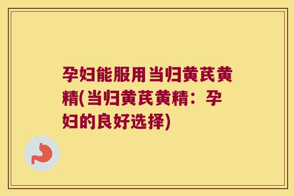 孕妇能服用当归黄芪黄精(当归黄芪黄精:孕妇的良好选择) 孕妇能服用当归黄芪黄精(当归黄芪黄精:孕妇的良好选择)