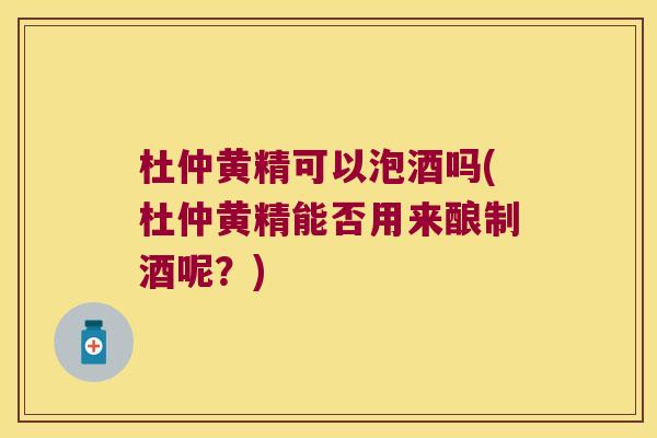 杜仲黄精可以泡酒吗(杜仲黄精能否用来酿制酒呢?) 杜仲黄精可以泡酒吗(杜仲黄精能否用来酿制酒呢?)