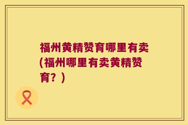 福州黄精赞育哪里有卖(福州哪里有卖黄精赞育?) 福州黄精赞育哪里有卖(福州哪里有卖黄精赞育?)
