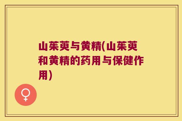山茱萸与黄精(山茱萸和黄精的药用与保健作用) 山茱萸与黄精(山茱萸和黄精的药用与保健作用)