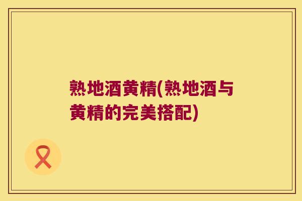 熟地酒黄精(熟地酒与黄精的完美搭配) 熟地酒黄精(熟地酒与黄精的完美搭配)
