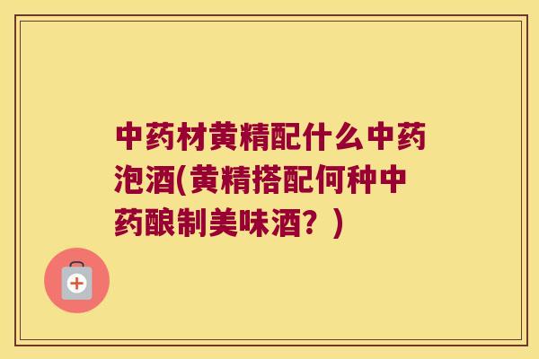 材黄精配什么泡酒(黄精搭配何种酿制美味酒?) 材黄精配什么泡酒(黄精搭配何种酿制美味酒?)