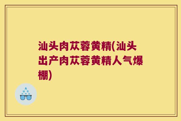 汕头肉苁蓉黄精(汕头出产肉苁蓉黄精人气爆棚)