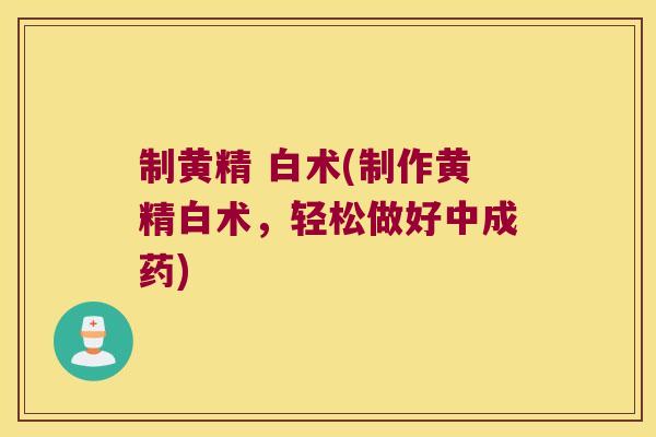 制黄精 白术(制作黄精白术，轻松做好中成药)