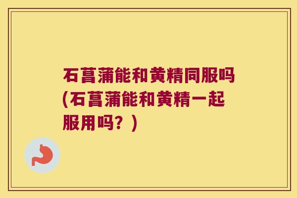 石菖蒲能和黄精同服吗(石菖蒲能和黄精一起服用吗?) 石菖蒲能和黄精同服吗(石菖蒲能和黄精一起服用吗?)
