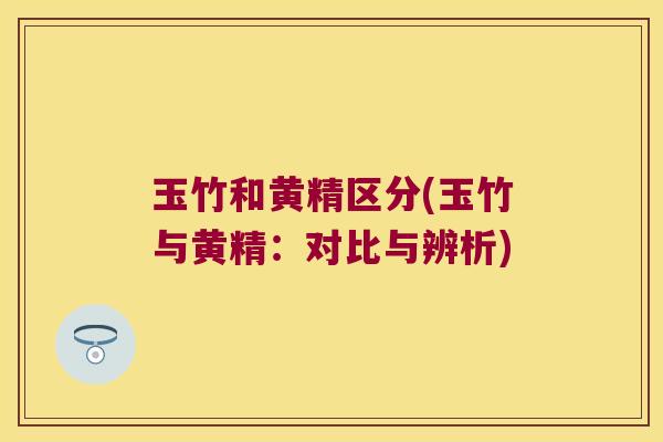 玉竹和黄精区分(玉竹与黄精：对比与辨析)