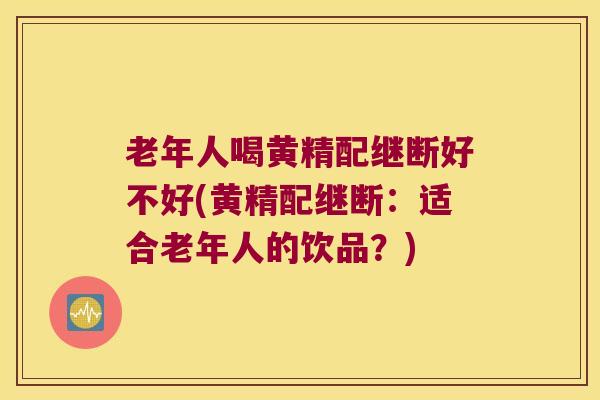 老年人喝黄精配继断好不好(黄精配继断:适合老年人的饮品?) 老年人喝黄精配继断好不好(黄精配继断:适合老年人的饮品?)