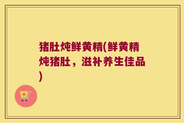 猪肚炖鲜黄精(鲜黄精炖猪肚，滋补养生佳品)
