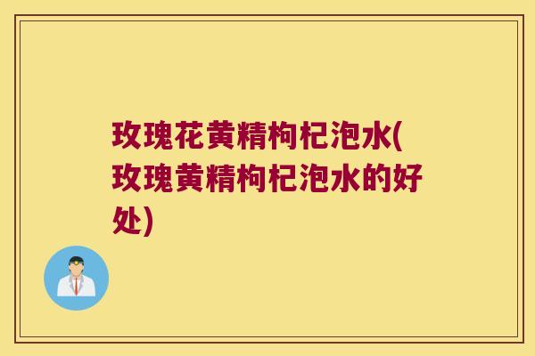 玫瑰花黄精枸杞泡水(玫瑰黄精枸杞泡水的好处)
