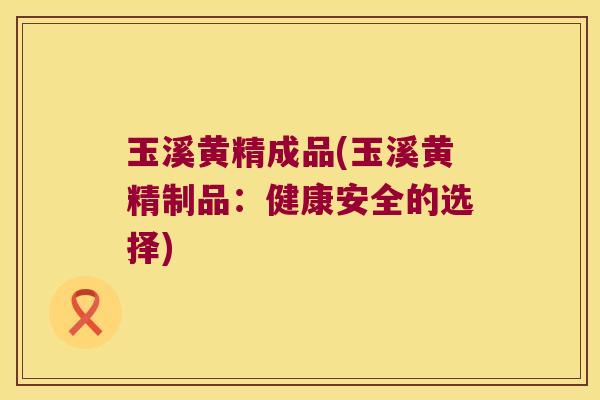玉溪黄精成品(玉溪黄精制品：健康安全的选择)