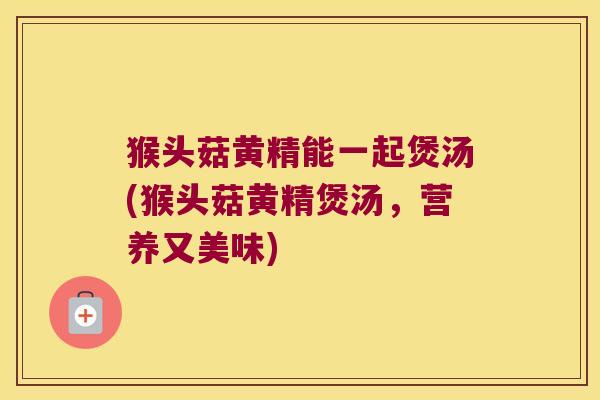 猴头菇黄精能一起煲汤(猴头菇黄精煲汤,营养又美味) 猴头菇黄精能一起煲汤(猴头菇黄精煲汤,营养又美味)