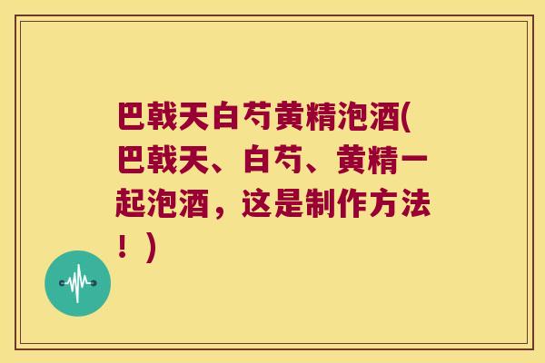 巴戟天白芍黄精泡酒(巴戟天、白芍、黄精一起泡酒,这是制作方法!) 巴戟天白芍黄精泡酒(巴戟天、白芍、黄精一起泡酒,这是制作方法!)