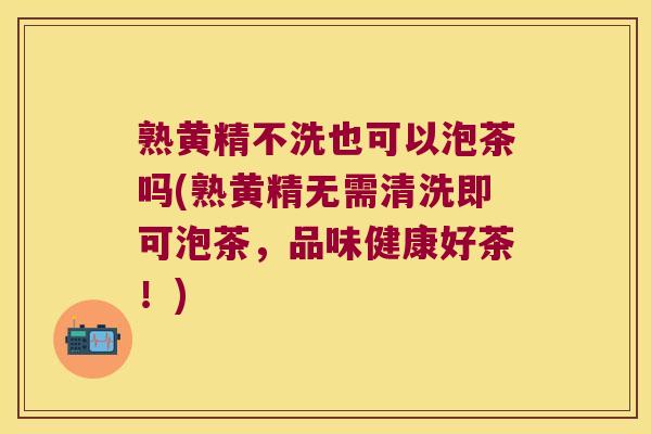 熟黄精不洗也可以泡茶吗(熟黄精无需清洗即可泡茶,品味健康好茶!) 熟黄精不洗也可以泡茶吗(熟黄精无需清洗即可泡茶,品味健康好茶!)
