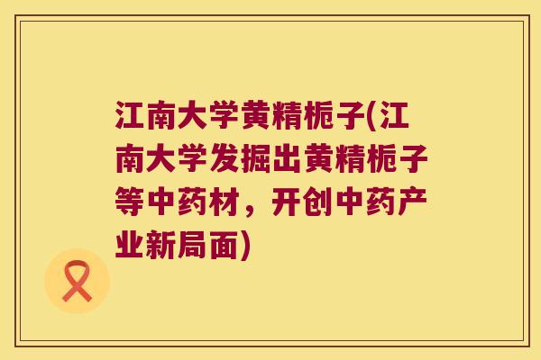 江南大学黄精栀子(江南大学发掘出黄精栀子等材,开创产业新局面) 江南大学黄精栀子(江南大学发掘出黄精栀子等材,开创产业新局面)