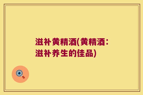 滋补黄精酒(黄精酒:滋补养生的佳品) 滋补黄精酒(黄精酒:滋补养生的佳品)