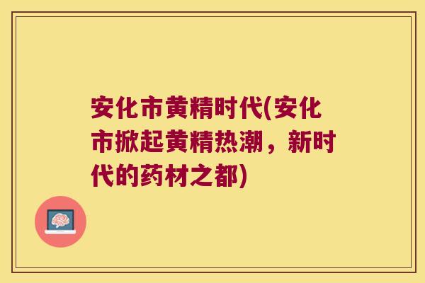 安化市黄精时代(安化市掀起黄精热潮，新时代的药材之都)