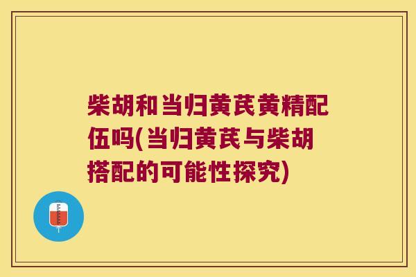 柴胡和当归黄芪黄精配伍吗(当归黄芪与柴胡搭配的可能性探究)