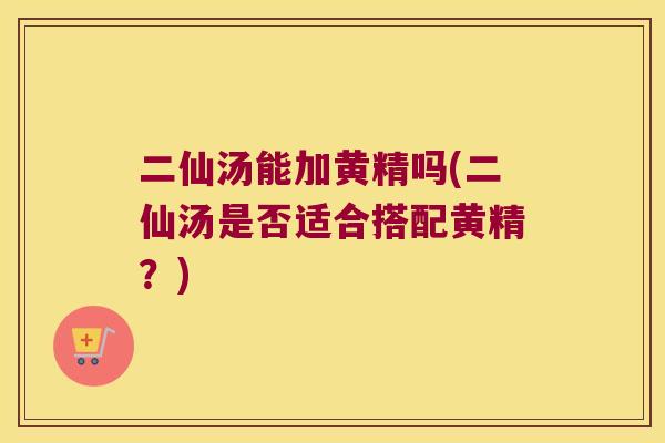 二仙汤能加黄精吗(二仙汤是否适合搭配黄精？)