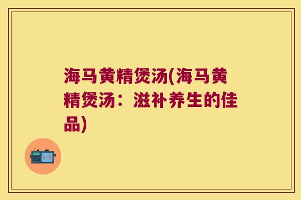 海马黄精煲汤(海马黄精煲汤：滋补养生的佳品)