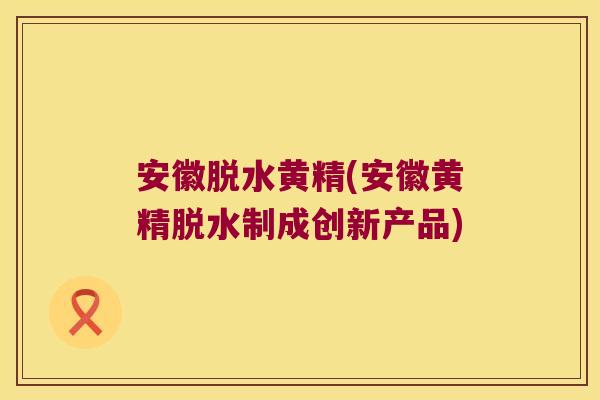 安徽脱水黄精(安徽黄精脱水制成创新产品)