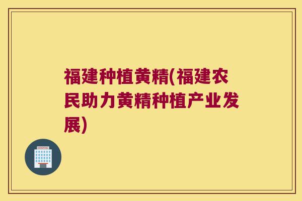 福建种植黄精(福建农民助力黄精种植产业发展)