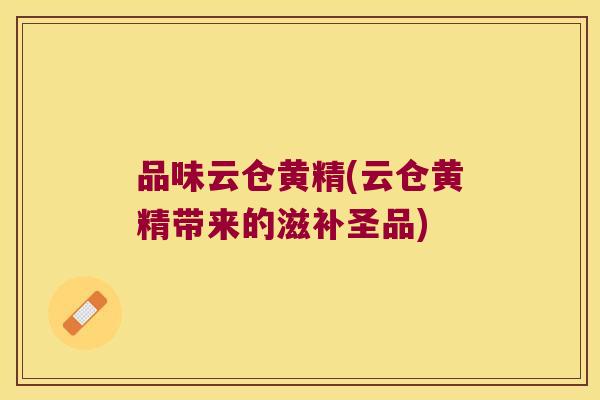 品味云仓黄精(云仓黄精带来的滋补圣品)