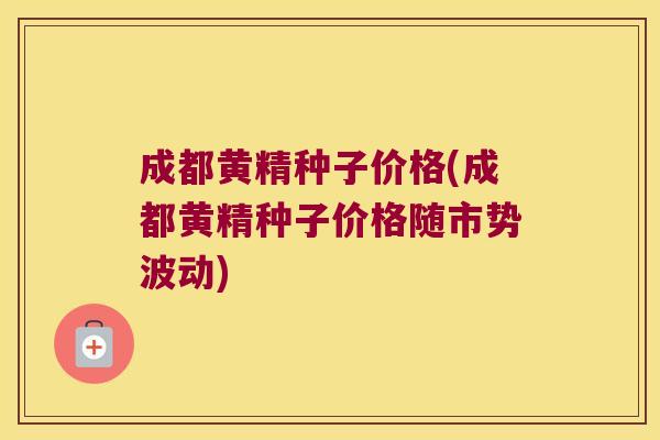 成都黄精种子价格(成都黄精种子价格随市势波动)