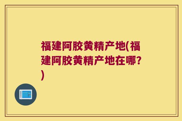 福建阿胶黄精产地(福建阿胶黄精产地在哪?) 福建阿胶黄精产地(福建阿胶黄精产地在哪?)