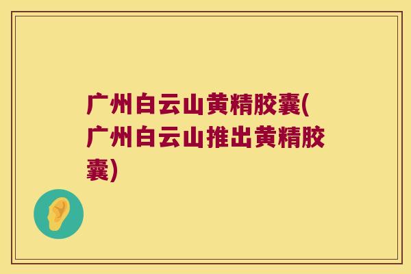 广州白云山黄精胶囊(广州白云山推出黄精胶囊) 广州白云山黄精胶囊(广州白云山推出黄精胶囊)