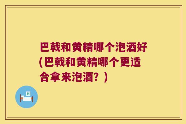 巴戟和黄精哪个泡酒好(巴戟和黄精哪个更适合拿来泡酒？)