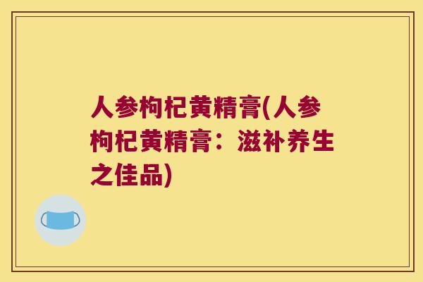 人参枸杞黄精膏(人参枸杞黄精膏：滋补养生之佳品)