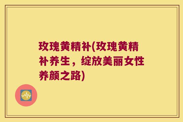 玫瑰黄精补(玫瑰黄精补养生，绽放美丽女性养颜之路)