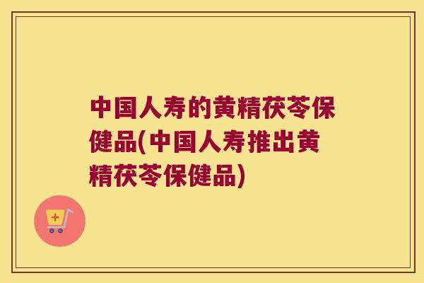 中国人寿的黄精茯苓保健品(中国人寿推出黄精茯苓保健品) 中国人寿的黄精茯苓保健品(中国人寿推出黄精茯苓保健品)