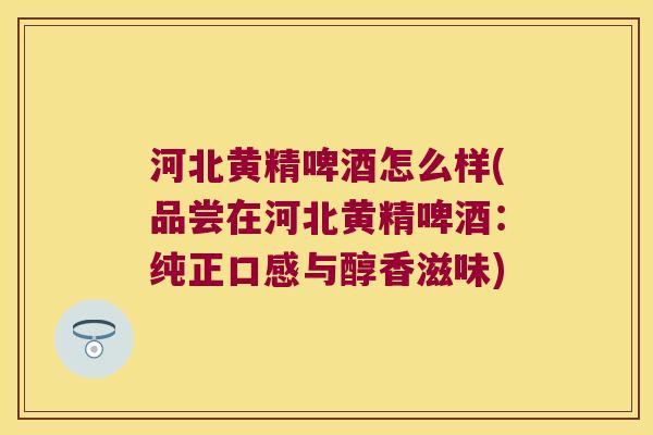 河北黄精啤酒怎么样(品尝在河北黄精啤酒：纯正口感与醇香滋味)