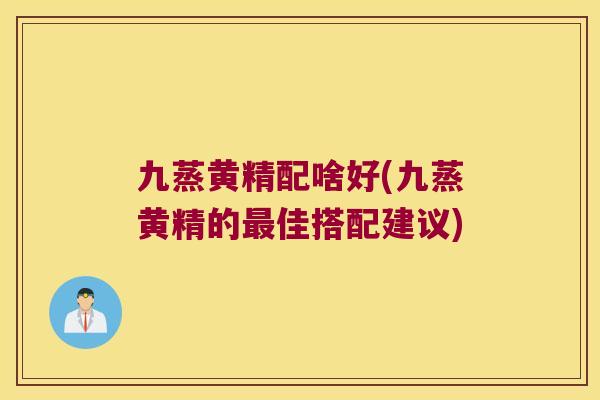 九蒸黄精配啥好(九蒸黄精的佳搭配建议)