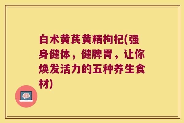 白术黄芪黄精枸杞(强身健体,健脾胃,让你焕发活力的五种养生食材) 白术黄芪黄精枸杞(强身健体,健脾胃,让你焕发活力的五种养生食材)