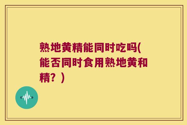 熟地黄精能同时吃吗(能否同时食用熟地黄和精？)