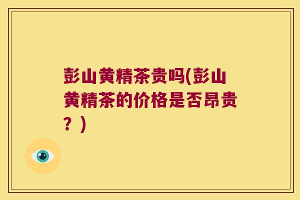 彭山黄精茶贵吗(彭山黄精茶的价格是否昂贵？)