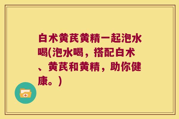 白术黄芪黄精一起泡水喝(泡水喝,搭配白术、黄芪和黄精,助你健康。) 白术黄芪黄精一起泡水喝(泡水喝,搭配白术、黄芪和黄精,助你健康。)