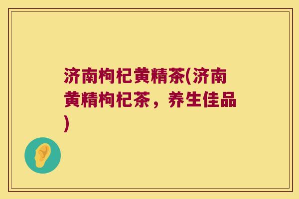 济南枸杞黄精茶(济南黄精枸杞茶，养生佳品)