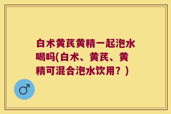 白术黄芪黄精一起泡水喝吗(白术、黄芪、黄精可混合泡水饮用?) 白术黄芪黄精一起泡水喝吗(白术、黄芪、黄精可混合泡水饮用?)