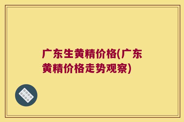 广东生黄精价格(广东黄精价格走势观察)