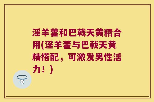 淫羊藿和巴戟天黄精合用(淫羊藿与巴戟天黄精搭配，可激发男性活力！)