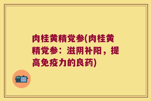 肉桂黄精党参(肉桂黄精党参:滋阴补阳,提高力的良药) 肉桂黄精党参(肉桂黄精党参:滋阴补阳,提高力的良药)