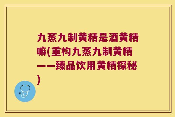 九蒸九制黄精是酒黄精嘛(重构九蒸九制黄精——臻品饮用黄精探秘)