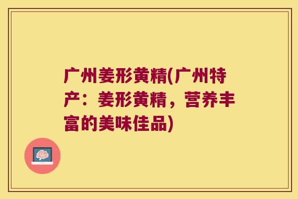 广州姜形黄精(广州特产:姜形黄精,营养丰富的美味佳品) 广州姜形黄精(广州特产:姜形黄精,营养丰富的美味佳品)